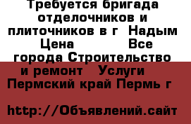 Требуется бригада отделочников и плиточников в г. Надым › Цена ­ 1 000 - Все города Строительство и ремонт » Услуги   . Пермский край,Пермь г.